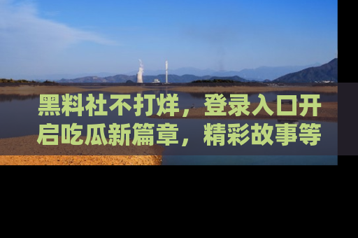 黑料社不打烊,登录入口开启吃瓜新篇章,精彩故事等你来发现!