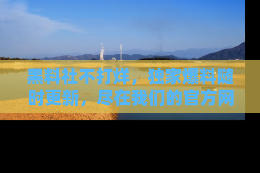 黑料社不打烊,独家爆料随时更新,尽在我们的官方网站网址!