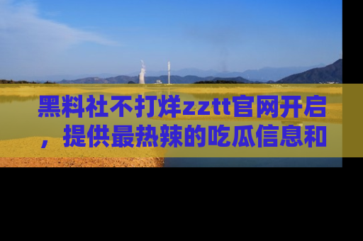 黑料社不打烊zztt官网开启，提供最热辣的吃瓜信息和黑料分享！