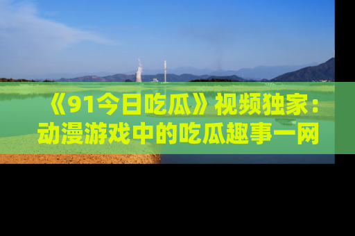 《91今日吃瓜》视频独家:动漫游戏中的吃瓜趣事一网打尽!