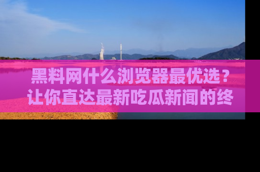 黑料网什么浏览器最优选?让你直达最新吃瓜新闻的终极指南!