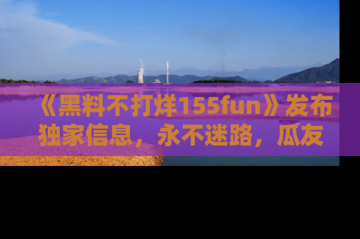 《黑料不打烊155fun》发布独家信息,永不迷路,瓜友们的最佳选择!