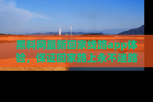 黑料网最新回家线路app体验,保证回家路上永不迷路顺畅