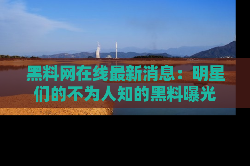 黑料网在线最新消息:明星们的不为人知的黑料曝光