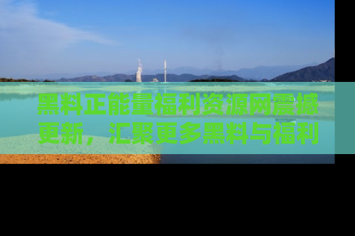 黑料正能量福利资源网震撼更新，汇聚更多黑料与福利！