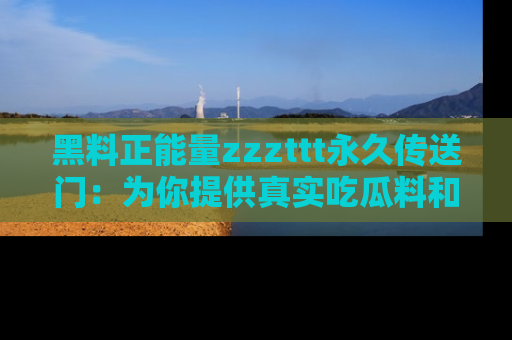 黑料正能量zzzttt永久传送门：为你提供真实吃瓜料和积极向上的能量