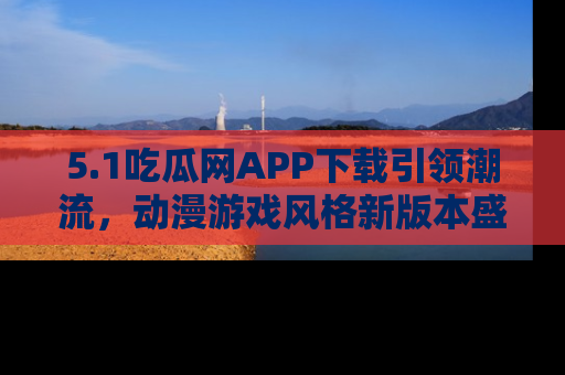 5.1吃瓜网APP下载引领潮流,动漫游戏风格新版本盛情发布!