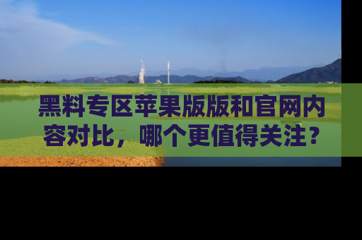 黑料专区苹果版版和官网内容对比,哪个更值得关注?