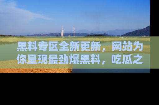 黑料专区全新更新,网站为你呈现最劲爆黑料,吃瓜之旅从这里开始!