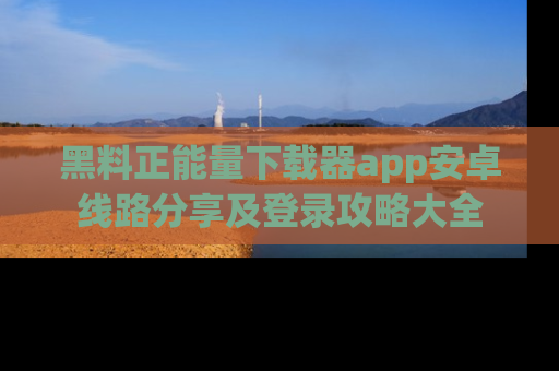 黑料正能量下载器app安卓线路分享及登录攻略大全