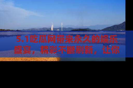 5.1吃瓜网带来永久的娱乐盛宴,精彩不断刷新,让你乐在其中
