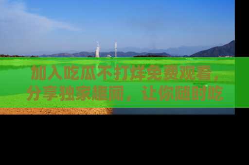 加入吃瓜不打烊免费观看,分享独家趣闻,让你随时吃瓜不停!