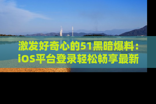 激发好奇心的51黑暗爆料:iOS平台登录轻松畅享最新八卦,刷新你的宠儿清单!