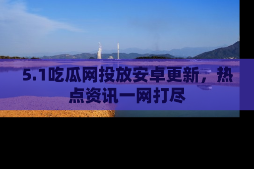 5.1吃瓜网投放安卓更新,热点资讯一网打尽