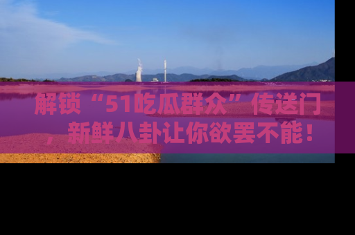 解锁“51吃瓜群众”传送门,新鲜八卦让你欲罢不能!