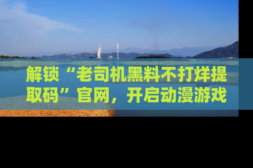 解锁“老司机黑料不打烊提取码”官网,开启动漫游戏的新次元之旅!