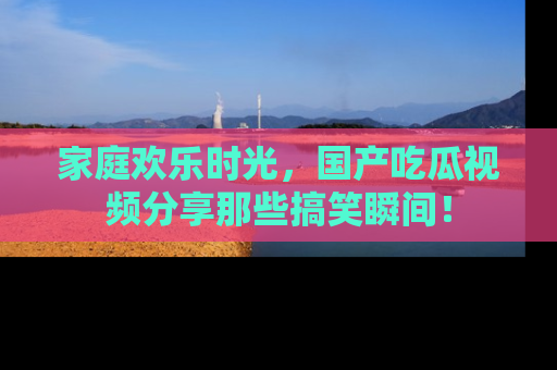 家庭欢乐时光,国产吃瓜视频分享那些搞笑瞬间!