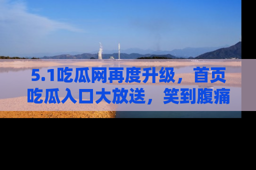 5.1吃瓜网再度升级,首页吃瓜入口大放送,笑到腹痛的秘密等你来!