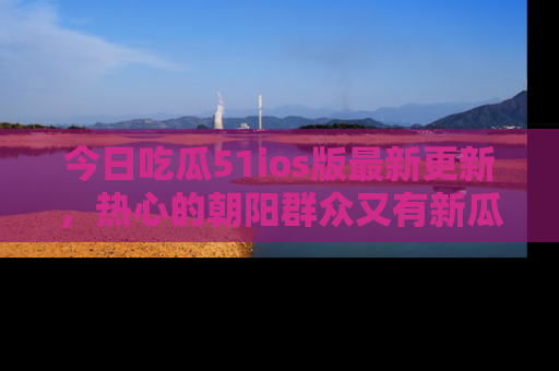 今日吃瓜51ios版最新更新，热心的朝阳群众又有新瓜要分享啦！