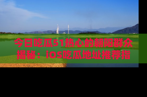 今日吃瓜51热心的朝阳群众揭秘：iOS吃瓜地址推荐指南！