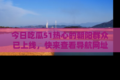 今日吃瓜51热心的朝阳群众已上线，快来查看导航网址，获取最新吃瓜资讯！