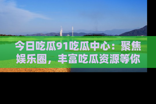 今日吃瓜91吃瓜中心：聚焦娱乐圈，丰富吃瓜资源等你解锁