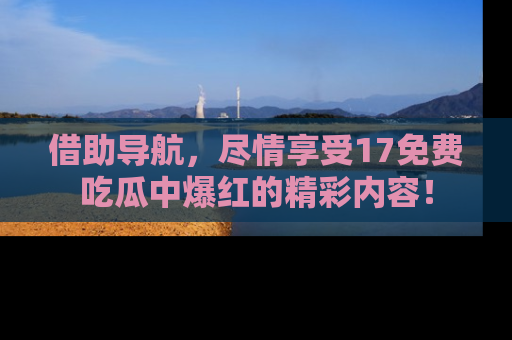 借助导航，尽情享受17免费吃瓜中爆红的精彩内容！