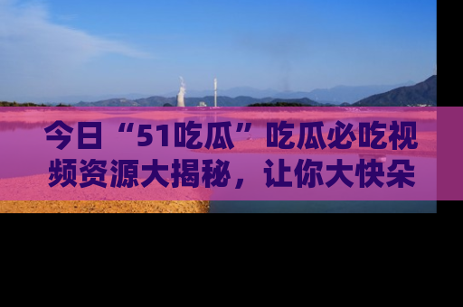 今日“51吃瓜”吃瓜必吃视频资源大揭秘，让你大快朵颐不停口！