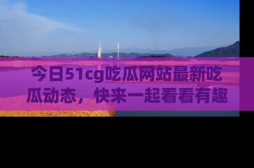 今日51cg吃瓜网站最新吃瓜动态，快来一起看看有趣的事情！