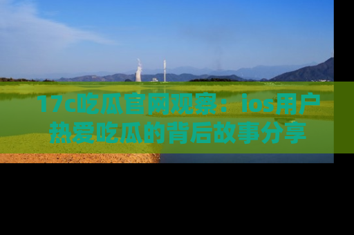 17c吃瓜官网观察:ios用户热爱吃瓜的背后故事分享