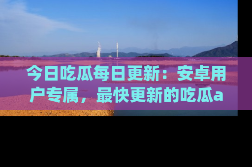 今日吃瓜每日更新：安卓用户专属，最快更新的吃瓜app值得拥有。