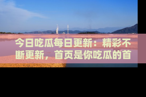 今日吃瓜每日更新：精彩不断更新，首页是你吃瓜的首选！