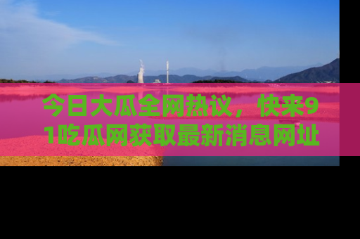 今日大瓜全网热议，快来91吃瓜网获取最新消息网址