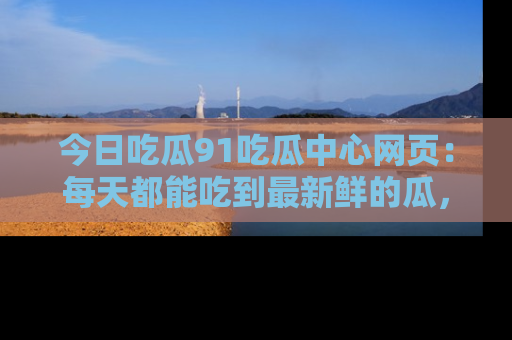 今日吃瓜91吃瓜中心网页：每天都能吃到最新鲜的瓜，八卦互动精彩无限！