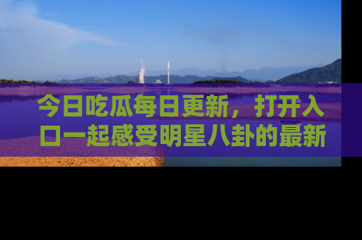 今日吃瓜每日更新，打开入口一起感受明星八卦的最新动态，别说我没告诉你哦！