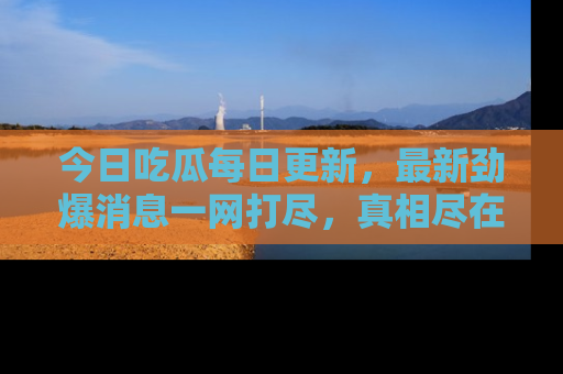 今日吃瓜每日更新，最新劲爆消息一网打尽，真相尽在其中！
