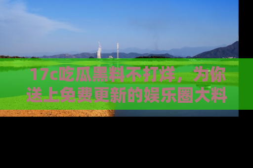 17c吃瓜黑料不打烊,为你送上免费更新的娱乐圈大料!