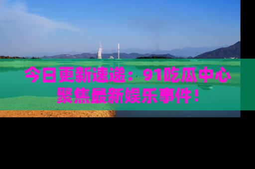 今日更新速递：91吃瓜中心聚焦最新娱乐事件！