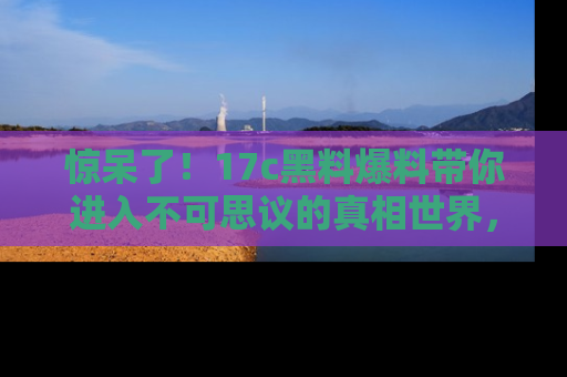 惊呆了!17c黑料爆料带你进入不可思议的真相世界,赶快看链接!