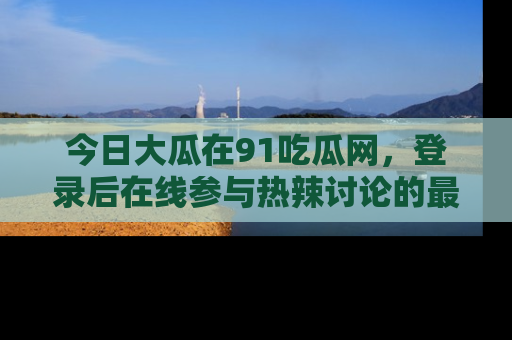 今日大瓜在91吃瓜网，登录后在线参与热辣讨论的最佳去处！