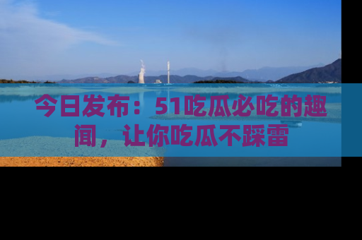 今日发布：51吃瓜必吃的趣闻，让你吃瓜不踩雷