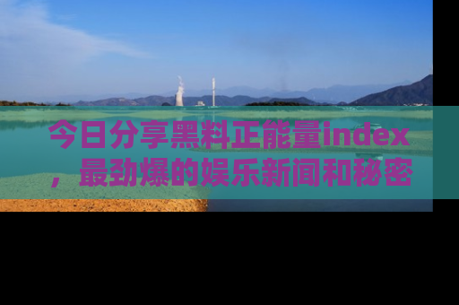 今日分享黑料正能量index，最劲爆的娱乐新闻和秘密等你来发现！