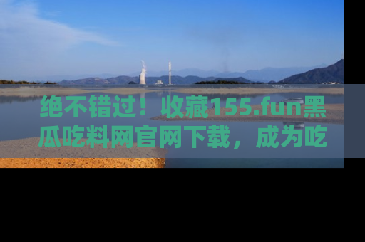绝不错过!收藏155.fun黑瓜吃料网官网下载,成为吃瓜达人!