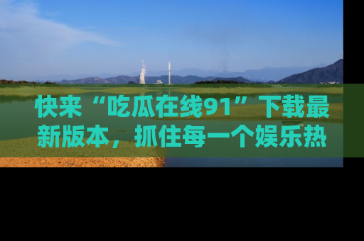 快来“吃瓜在线91”下载最新版本,抓住每一个娱乐热点的精彩瞬间!