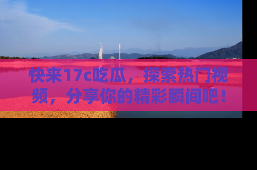 快来17c吃瓜，探索热门视频，分享你的精彩瞬间吧！