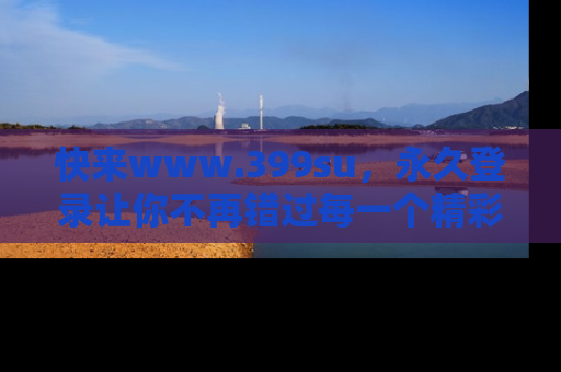 快来www.399su，永久登录让你不再错过每一个精彩的吃瓜瞬间！