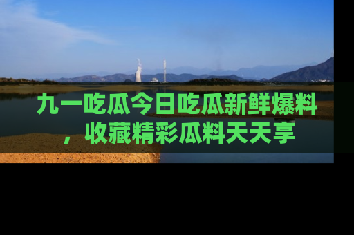 九一吃瓜今日吃瓜新鲜爆料,收藏精彩瓜料天天享