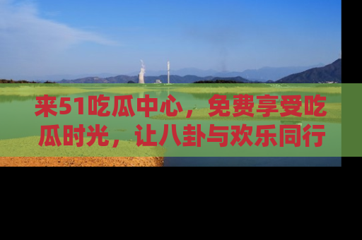 来51吃瓜中心，免费享受吃瓜时光，让八卦与欢乐同行！