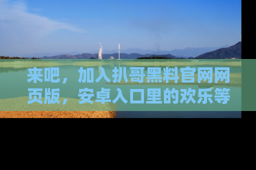 来吧，加入扒哥黑料官网网页版，安卓入口里的欢乐等着你！