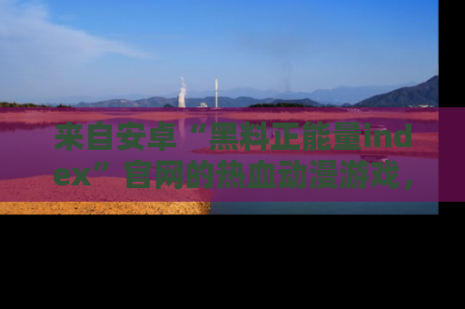 来自安卓“黑料正能量index”官网的热血动漫游戏，聚焦黑料与正能量的精彩时刻